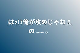 はｯ!?俺が攻めじゃねぇの  ....   。