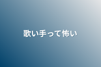 歌い手って怖い