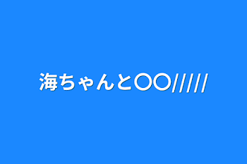 海ちゃんと〇〇/////