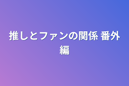 推しとファンの関係 番外編