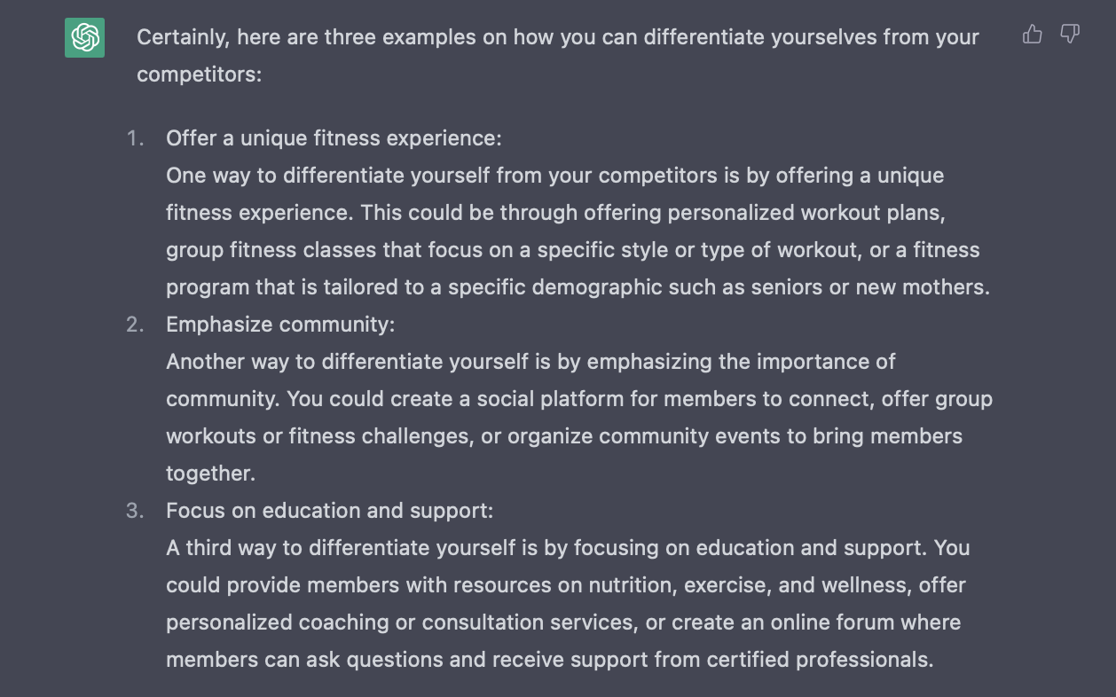 Answer from ChatGPT which reads: Certainly, here are three examples on how you can differentiate yourselves from your competitors:  Offer a unique fitness experience: One way to differentiate yourself from your competitors is by offering a unique fitness experience. This could be through offering personalized workout plans, group fitness classes that focus on a specific style or type of workout, or a fitness program that is tailored to a specific demographic such as seniors or new mothers. Emphasize community: Another way to differentiate yourself is by emphasizing the importance of community. You could create a social platform for members to connect, offer group workouts or fitness challenges, or organize community events to bring members together. Focus on education and support: A third way to differentiate yourself is by focusing on education and support. You could provide members with resources on nutrition, exercise, and wellness, offer personalized coaching or consultation services, or create an online forum where members can ask questions and receive support from certified professionals.