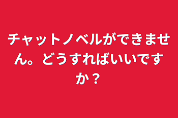 チャットノベルができません。どうすればいいですか？