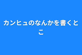 カンヒュのなんかを書くとこ