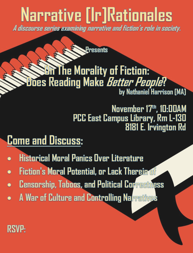 Narrative[Ir]Rationales
This month... On The Morality of Fiction: Does Reading Make Better People? by Nathaniel Harrison [MA]

November 17th, 10:00AM
PCC East Campus Library, Rm L-130
8181 E. Irvington Rd
Come and Discuss:
* Historical Moral Panics Over Literature
* Fiction's Moral Potential, or Lack Therein of
* Censorship, Taboos, and Political Correctness
* A War of Culture and Controlling Narratives