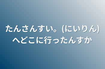 たんさんすい。(にいりん)へどこに行ったんすか