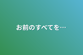 お前のすべてを…