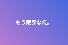 もう限界な俺。