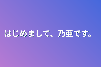 はじめまして、乃亜です。