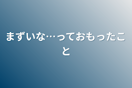 まずいな…って思ったこと