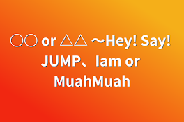 ○○ or △△  ～Hey! Say! JUMP、Iam or MuahMuah
