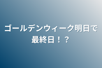 ゴールデンウィーク明日で最終日！？