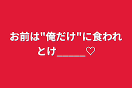 お前は"俺だけ"に食われとけ_____♡