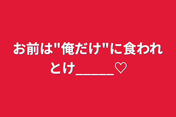 お前は"俺だけ"に食われとけ_____♡