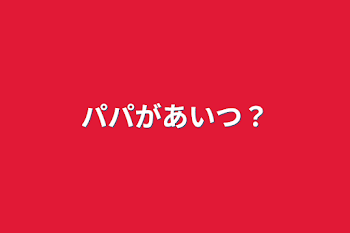 パパがあいつ？