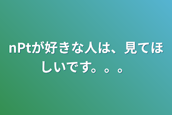 nPtが好きな人は、見てほしいです。。。