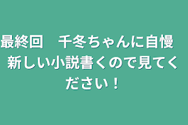 最終回　千冬ちゃんに自慢　新しい小説書くので見てください！