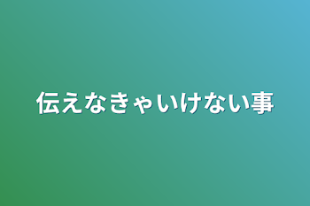 伝えなきゃいけない事