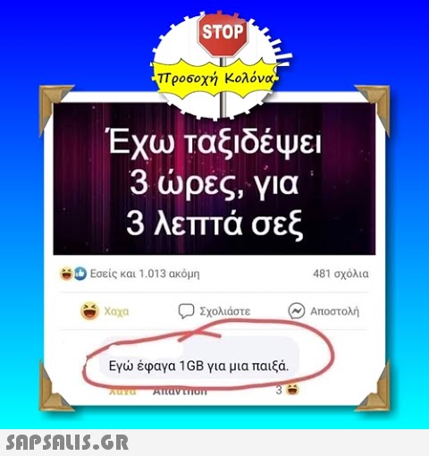 | STOP -προ6οχή Κολόνα. Έχω ταξιδέψει 3 ρες, για 3 λεπτά σεξ Εσείς και 1.013 ακόμη 481 σχόλια Σχολιάστε Αποστολή Εγ έφαγα 1GB για μια παιξά.. SAPSOLIS.GR