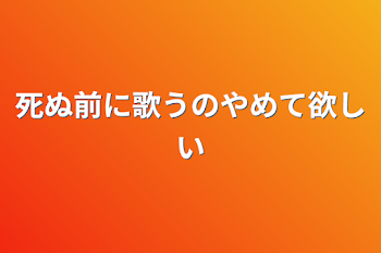 死ぬ前に歌うのやめて欲しい