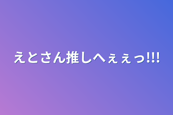 えとさん推しへぇぇっ!!!