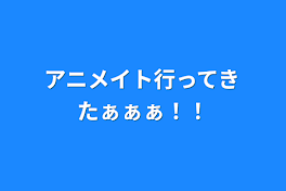 アニメイト行ってきたぁぁぁ！！