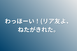 わっほーい！(リア友よ、ねたがきれた。