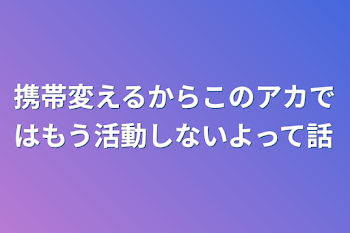 携帯変えるからこのアカではもう活動しないよって話