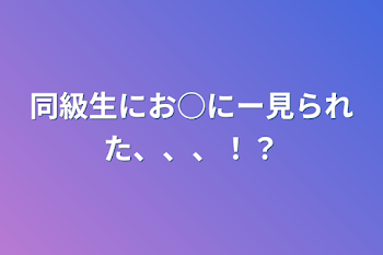 同級生にお○にー見られた、、、！？