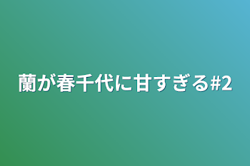 蘭が春千代に甘すぎる#2