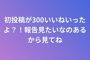 初投稿が300いいねいったよ？！報告見たいなのあるから見てね