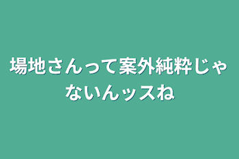 場地さんって案外純粋じゃないんッスね