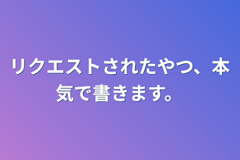 リクエストされたやつ、本気で書きます。