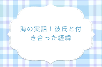 海の実話！彼氏と付き合った経緯