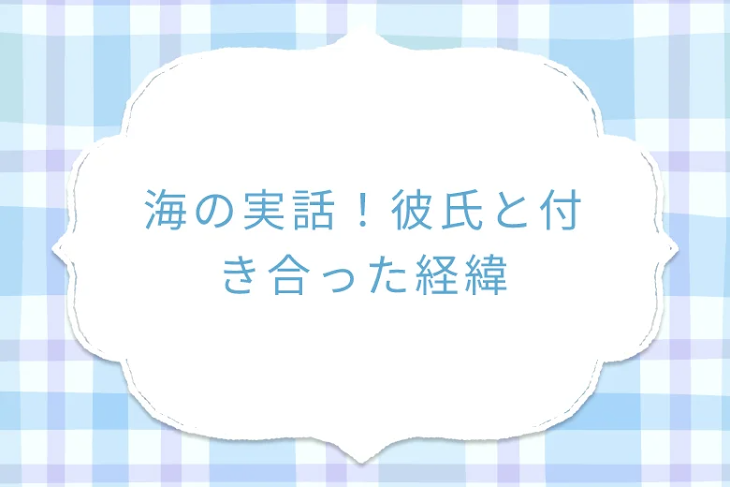 「海の実話！彼氏と付き合った経緯」のメインビジュアル
