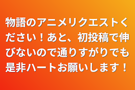 物語のアニメリクエストください！あと、初投稿で伸びないので通りすがりでも是非ハートお願いします！