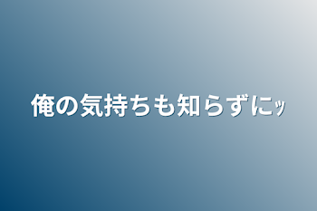 俺の気持ちも知らずにｯ