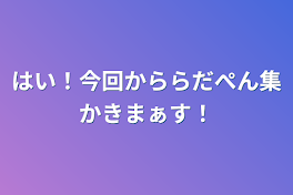 はい！今回かららだぺん集かきまぁす！