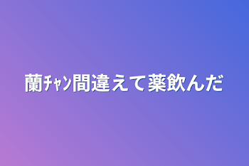 蘭ﾁｬﾝ間違えて薬飲んだ