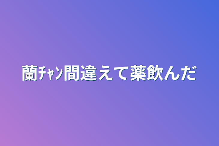 「蘭ﾁｬﾝ間違えて薬飲んだ」のメインビジュアル