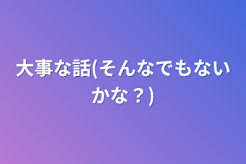 大事な話(そんなでもないかな？)