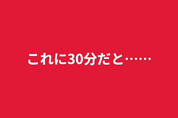 これに30分だと……