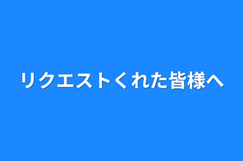 リクエストくれた皆様へ