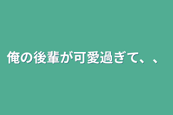 俺の後輩が可愛過ぎて、、