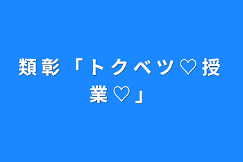 「類 彰 「 ト ク ベ ツ ♡ 授 業 ♡  」」のメインビジュアル