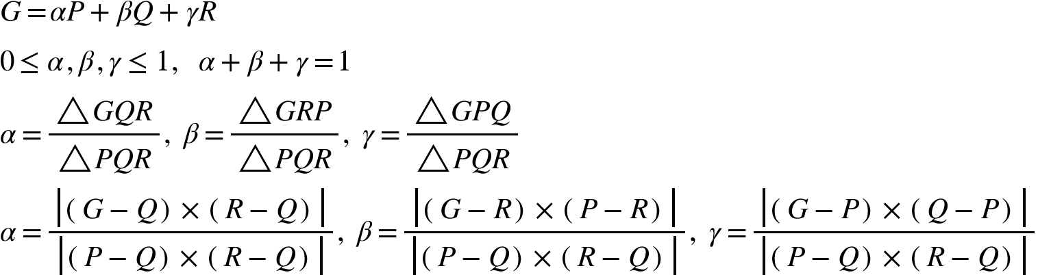 <math xmlns="http://www.w3.org/1998/Math/MathML"><mi>G</mi><mo>=</mo><mi>&#x3B1;</mi><mi>P</mi><mo>+</mo><mi>&#x3B2;</mi><mi>Q</mi><mo>+</mo><mi>&#x3B3;</mi><mi>R</mi><mspace linebreak="newline"/><mn>0</mn><mo>&#x2264;</mo><mi>&#x3B1;</mi><mo>,</mo><mi>&#x3B2;</mi><mo>,</mo><mi>&#x3B3;</mi><mo>&#x2264;</mo><mn>1</mn><mo>,</mo><mo>&#xA0;</mo><mo>&#xA0;</mo><mi>&#x3B1;</mi><mo>+</mo><mi>&#x3B2;</mi><mo>+</mo><mi>&#x3B3;</mi><mo>=</mo><mn>1</mn><mspace linebreak="newline"/><mi>&#x3B1;</mi><mo>=</mo><mfrac><mrow><mo>&#x25B3;</mo><mi>G</mi><mi>Q</mi><mi>R</mi></mrow><mrow><mo>&#x25B3;</mo><mi>P</mi><mi>Q</mi><mi>R</mi></mrow></mfrac><mo>,</mo><mo>&#xA0;</mo><mi>&#x3B2;</mi><mo>=</mo><mfrac><mrow><mo>&#x25B3;</mo><mi>G</mi><mi>R</mi><mi>P</mi></mrow><mrow><mo>&#x25B3;</mo><mi>P</mi><mi>Q</mi><mi>R</mi></mrow></mfrac><mo>,</mo><mo>&#xA0;</mo><mi>&#x3B3;</mi><mo>=</mo><mfrac><mrow><mo>&#x25B3;</mo><mi>G</mi><mi>P</mi><mi>Q</mi></mrow><mrow><mo>&#x25B3;</mo><mi>P</mi><mi>Q</mi><mi>R</mi></mrow></mfrac><mspace linebreak="newline"/><mi>&#x3B1;</mi><mo>=</mo><mfrac><mfenced open="|" close="|"><mrow><mfenced><mrow><mi>G</mi><mo>-</mo><mi>Q</mi></mrow></mfenced><mo>&#xD7;</mo><mfenced><mrow><mi>R</mi><mo>-</mo><mi>Q</mi></mrow></mfenced></mrow></mfenced><mfenced open="|" close="|"><mrow><mfenced><mrow><mi>P</mi><mo>-</mo><mi>Q</mi></mrow></mfenced><mo>&#xD7;</mo><mfenced><mrow><mi>R</mi><mo>-</mo><mi>Q</mi></mrow></mfenced></mrow></mfenced></mfrac><mo>,</mo><mo>&#xA0;</mo><mi>&#x3B2;</mi><mo>=</mo><mfrac><mfenced open="|" close="|"><mrow><mfenced><mrow><mi>G</mi><mo>-</mo><mi>R</mi></mrow></mfenced><mo>&#xD7;</mo><mfenced><mrow><mi>P</mi><mo>-</mo><mi>R</mi></mrow></mfenced></mrow></mfenced><mfenced open="|" close="|"><mrow><mfenced><mrow><mi>P</mi><mo>-</mo><mi>Q</mi></mrow></mfenced><mo>&#xD7;</mo><mfenced><mrow><mi>R</mi><mo>-</mo><mi>Q</mi></mrow></mfenced></mrow></mfenced></mfrac><mo>,</mo><mo>&#xA0;</mo><mi>&#x3B3;</mi><mo>=</mo><mfrac><mfenced open="|" close="|"><mrow><mfenced><mrow><mi>G</mi><mo>-</mo><mi>P</mi></mrow></mfenced><mo>&#xD7;</mo><mfenced><mrow><mi>Q</mi><mo>-</mo><mi>P</mi></mrow></mfenced></mrow></mfenced><mfenced open="|" close="|"><mrow><mfenced><mrow><mi>P</mi><mo>-</mo><mi>Q</mi></mrow></mfenced><mo>&#xD7;</mo><mfenced><mrow><mi>R</mi><mo>-</mo><mi>Q</mi></mrow></mfenced></mrow></mfenced></mfrac></math>