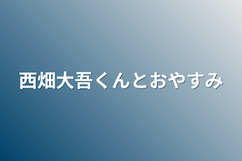 西畑大吾くんとおやすみ