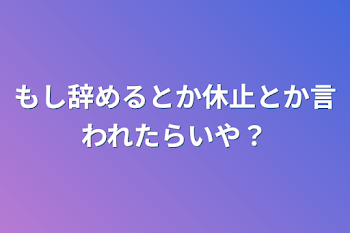 もし辞めるとか休止とか言われたらいや？