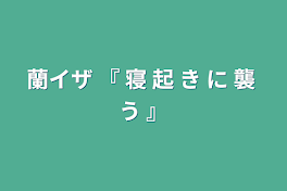 蘭イザ  『  寝  起  き  に  襲  う  』