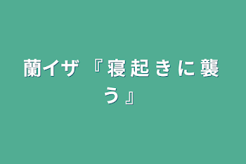 蘭イザ  『  寝  起  き  に  襲  う  』