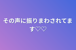 その声に振りまわされてます♡♡